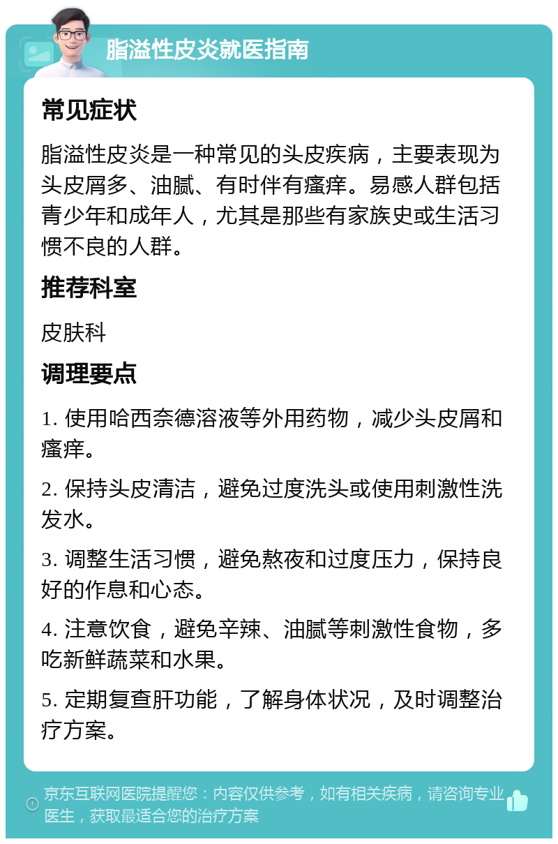 脂溢性皮炎就医指南 常见症状 脂溢性皮炎是一种常见的头皮疾病，主要表现为头皮屑多、油腻、有时伴有瘙痒。易感人群包括青少年和成年人，尤其是那些有家族史或生活习惯不良的人群。 推荐科室 皮肤科 调理要点 1. 使用哈西奈德溶液等外用药物，减少头皮屑和瘙痒。 2. 保持头皮清洁，避免过度洗头或使用刺激性洗发水。 3. 调整生活习惯，避免熬夜和过度压力，保持良好的作息和心态。 4. 注意饮食，避免辛辣、油腻等刺激性食物，多吃新鲜蔬菜和水果。 5. 定期复查肝功能，了解身体状况，及时调整治疗方案。