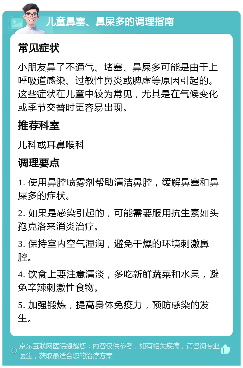 儿童鼻塞、鼻屎多的调理指南 常见症状 小朋友鼻子不通气、堵塞、鼻屎多可能是由于上呼吸道感染、过敏性鼻炎或脾虚等原因引起的。这些症状在儿童中较为常见，尤其是在气候变化或季节交替时更容易出现。 推荐科室 儿科或耳鼻喉科 调理要点 1. 使用鼻腔喷雾剂帮助清洁鼻腔，缓解鼻塞和鼻屎多的症状。 2. 如果是感染引起的，可能需要服用抗生素如头孢克洛来消炎治疗。 3. 保持室内空气湿润，避免干燥的环境刺激鼻腔。 4. 饮食上要注意清淡，多吃新鲜蔬菜和水果，避免辛辣刺激性食物。 5. 加强锻炼，提高身体免疫力，预防感染的发生。