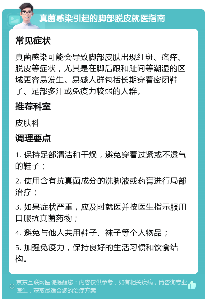 真菌感染引起的脚部脱皮就医指南 常见症状 真菌感染可能会导致脚部皮肤出现红斑、瘙痒、脱皮等症状，尤其是在脚后跟和趾间等潮湿的区域更容易发生。易感人群包括长期穿着密闭鞋子、足部多汗或免疫力较弱的人群。 推荐科室 皮肤科 调理要点 1. 保持足部清洁和干燥，避免穿着过紧或不透气的鞋子； 2. 使用含有抗真菌成分的洗脚液或药膏进行局部治疗； 3. 如果症状严重，应及时就医并按医生指示服用口服抗真菌药物； 4. 避免与他人共用鞋子、袜子等个人物品； 5. 加强免疫力，保持良好的生活习惯和饮食结构。