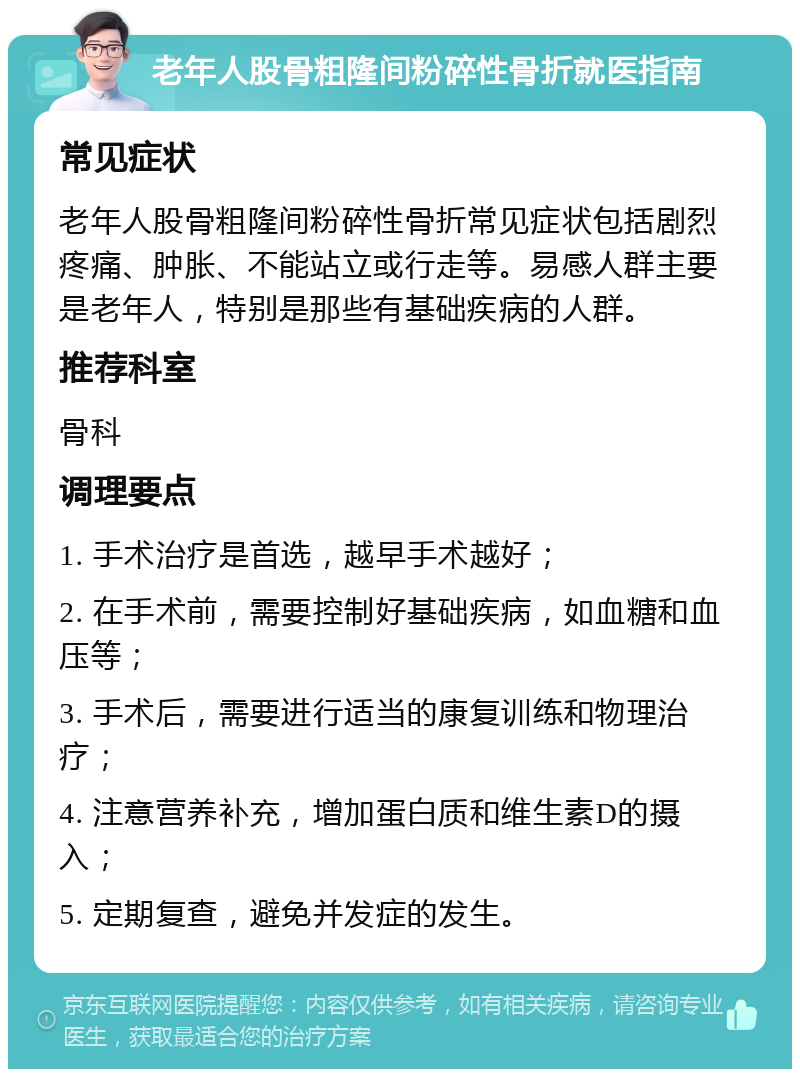 老年人股骨粗隆间粉碎性骨折就医指南 常见症状 老年人股骨粗隆间粉碎性骨折常见症状包括剧烈疼痛、肿胀、不能站立或行走等。易感人群主要是老年人，特别是那些有基础疾病的人群。 推荐科室 骨科 调理要点 1. 手术治疗是首选，越早手术越好； 2. 在手术前，需要控制好基础疾病，如血糖和血压等； 3. 手术后，需要进行适当的康复训练和物理治疗； 4. 注意营养补充，增加蛋白质和维生素D的摄入； 5. 定期复查，避免并发症的发生。