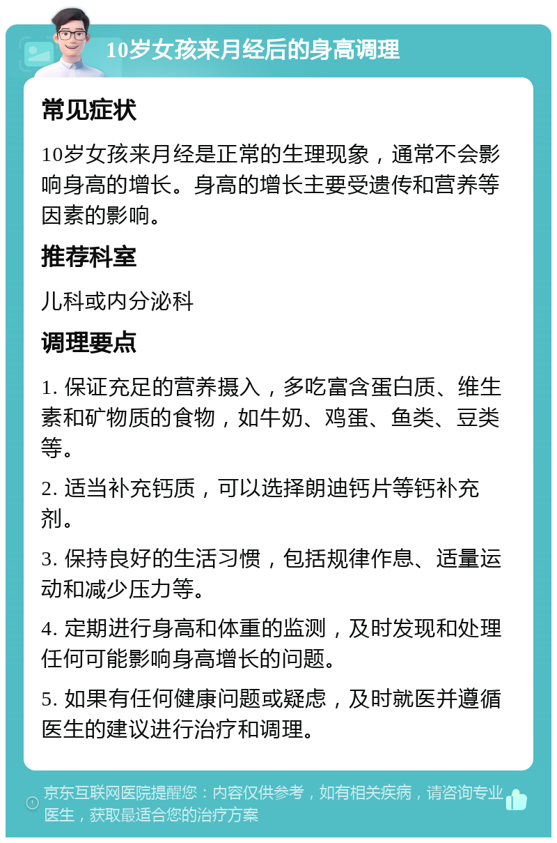 10岁女孩来月经后的身高调理 常见症状 10岁女孩来月经是正常的生理现象，通常不会影响身高的增长。身高的增长主要受遗传和营养等因素的影响。 推荐科室 儿科或内分泌科 调理要点 1. 保证充足的营养摄入，多吃富含蛋白质、维生素和矿物质的食物，如牛奶、鸡蛋、鱼类、豆类等。 2. 适当补充钙质，可以选择朗迪钙片等钙补充剂。 3. 保持良好的生活习惯，包括规律作息、适量运动和减少压力等。 4. 定期进行身高和体重的监测，及时发现和处理任何可能影响身高增长的问题。 5. 如果有任何健康问题或疑虑，及时就医并遵循医生的建议进行治疗和调理。