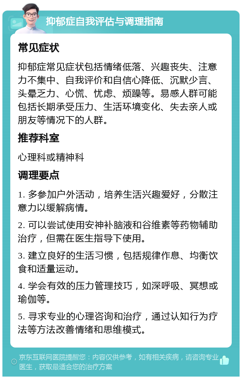 抑郁症自我评估与调理指南 常见症状 抑郁症常见症状包括情绪低落、兴趣丧失、注意力不集中、自我评价和自信心降低、沉默少言、头晕乏力、心慌、忧虑、烦躁等。易感人群可能包括长期承受压力、生活环境变化、失去亲人或朋友等情况下的人群。 推荐科室 心理科或精神科 调理要点 1. 多参加户外活动，培养生活兴趣爱好，分散注意力以缓解病情。 2. 可以尝试使用安神补脑液和谷维素等药物辅助治疗，但需在医生指导下使用。 3. 建立良好的生活习惯，包括规律作息、均衡饮食和适量运动。 4. 学会有效的压力管理技巧，如深呼吸、冥想或瑜伽等。 5. 寻求专业的心理咨询和治疗，通过认知行为疗法等方法改善情绪和思维模式。