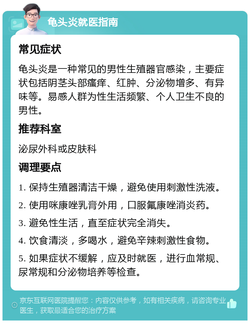 龟头炎就医指南 常见症状 龟头炎是一种常见的男性生殖器官感染，主要症状包括阴茎头部瘙痒、红肿、分泌物增多、有异味等。易感人群为性生活频繁、个人卫生不良的男性。 推荐科室 泌尿外科或皮肤科 调理要点 1. 保持生殖器清洁干燥，避免使用刺激性洗液。 2. 使用咪康唑乳膏外用，口服氟康唑消炎药。 3. 避免性生活，直至症状完全消失。 4. 饮食清淡，多喝水，避免辛辣刺激性食物。 5. 如果症状不缓解，应及时就医，进行血常规、尿常规和分泌物培养等检查。