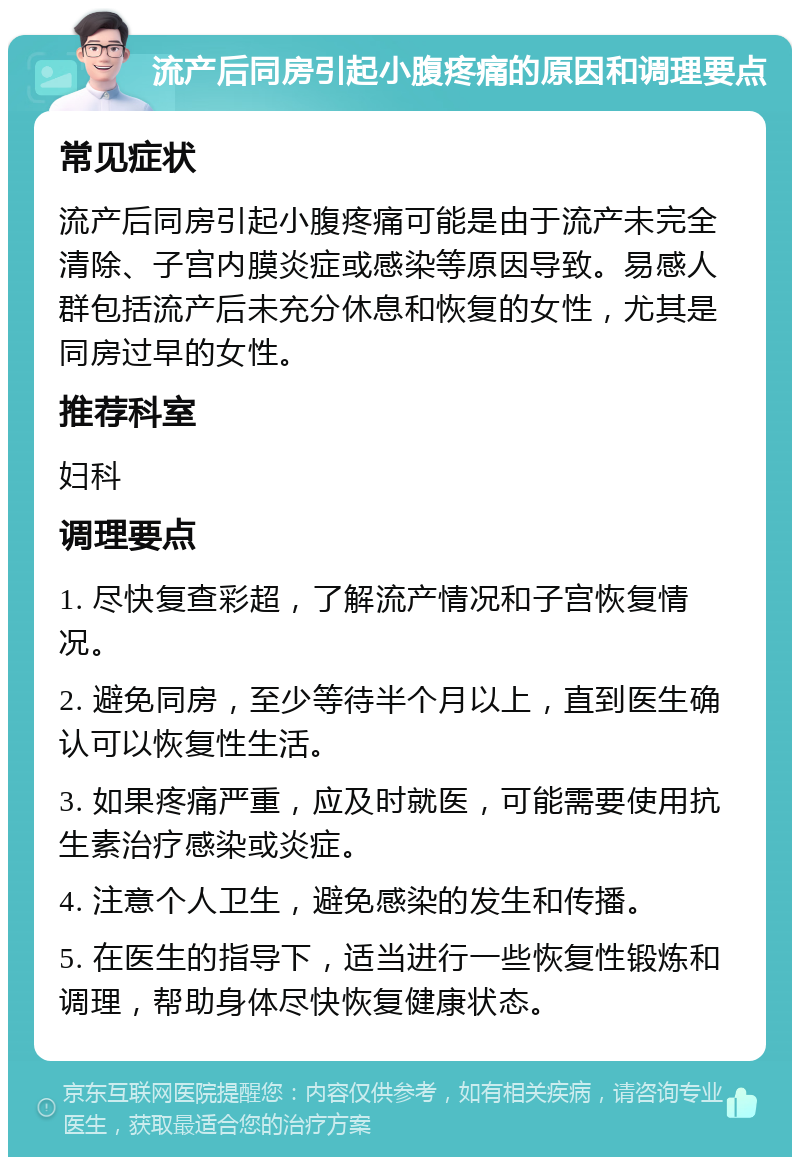 流产后同房引起小腹疼痛的原因和调理要点 常见症状 流产后同房引起小腹疼痛可能是由于流产未完全清除、子宫内膜炎症或感染等原因导致。易感人群包括流产后未充分休息和恢复的女性，尤其是同房过早的女性。 推荐科室 妇科 调理要点 1. 尽快复查彩超，了解流产情况和子宫恢复情况。 2. 避免同房，至少等待半个月以上，直到医生确认可以恢复性生活。 3. 如果疼痛严重，应及时就医，可能需要使用抗生素治疗感染或炎症。 4. 注意个人卫生，避免感染的发生和传播。 5. 在医生的指导下，适当进行一些恢复性锻炼和调理，帮助身体尽快恢复健康状态。