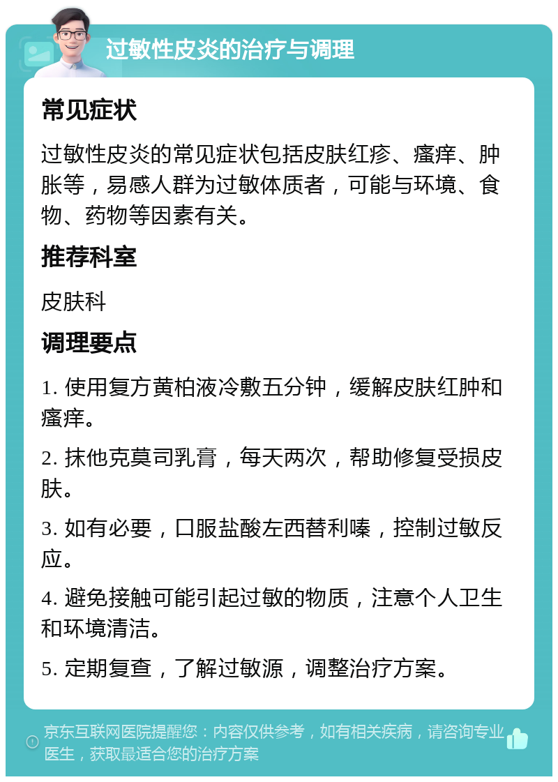 过敏性皮炎的治疗与调理 常见症状 过敏性皮炎的常见症状包括皮肤红疹、瘙痒、肿胀等，易感人群为过敏体质者，可能与环境、食物、药物等因素有关。 推荐科室 皮肤科 调理要点 1. 使用复方黄柏液冷敷五分钟，缓解皮肤红肿和瘙痒。 2. 抹他克莫司乳膏，每天两次，帮助修复受损皮肤。 3. 如有必要，口服盐酸左西替利嗪，控制过敏反应。 4. 避免接触可能引起过敏的物质，注意个人卫生和环境清洁。 5. 定期复查，了解过敏源，调整治疗方案。