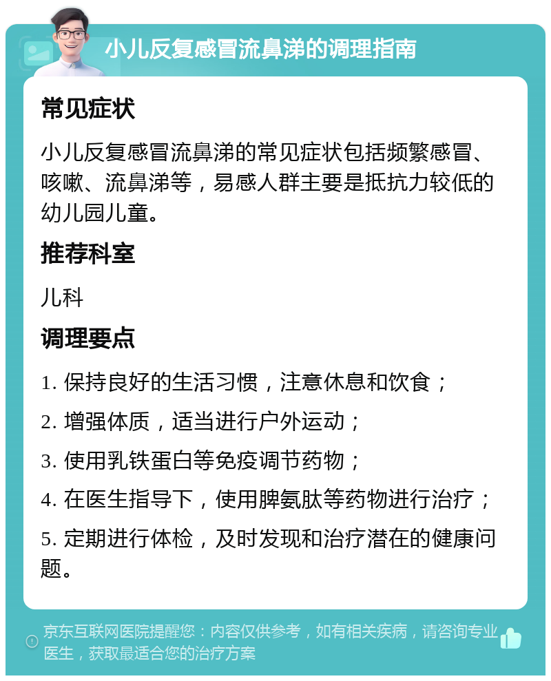 小儿反复感冒流鼻涕的调理指南 常见症状 小儿反复感冒流鼻涕的常见症状包括频繁感冒、咳嗽、流鼻涕等，易感人群主要是抵抗力较低的幼儿园儿童。 推荐科室 儿科 调理要点 1. 保持良好的生活习惯，注意休息和饮食； 2. 增强体质，适当进行户外运动； 3. 使用乳铁蛋白等免疫调节药物； 4. 在医生指导下，使用脾氨肽等药物进行治疗； 5. 定期进行体检，及时发现和治疗潜在的健康问题。