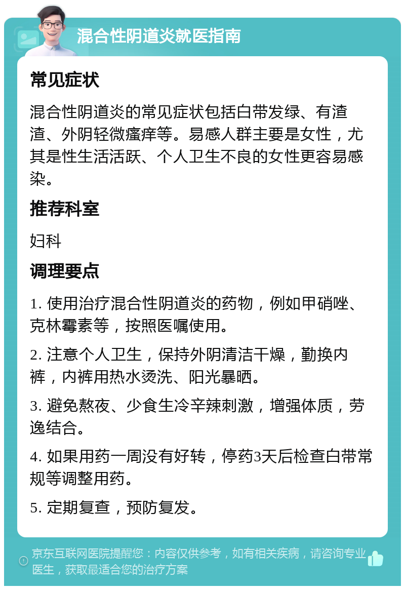 混合性阴道炎就医指南 常见症状 混合性阴道炎的常见症状包括白带发绿、有渣渣、外阴轻微瘙痒等。易感人群主要是女性，尤其是性生活活跃、个人卫生不良的女性更容易感染。 推荐科室 妇科 调理要点 1. 使用治疗混合性阴道炎的药物，例如甲硝唑、克林霉素等，按照医嘱使用。 2. 注意个人卫生，保持外阴清洁干燥，勤换内裤，内裤用热水烫洗、阳光暴晒。 3. 避免熬夜、少食生冷辛辣刺激，增强体质，劳逸结合。 4. 如果用药一周没有好转，停药3天后检查白带常规等调整用药。 5. 定期复查，预防复发。