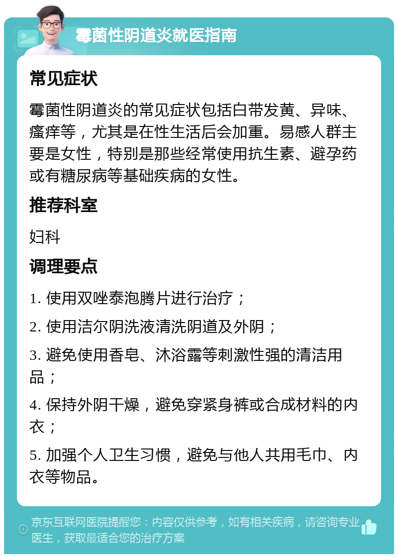 霉菌性阴道炎就医指南 常见症状 霉菌性阴道炎的常见症状包括白带发黄、异味、瘙痒等，尤其是在性生活后会加重。易感人群主要是女性，特别是那些经常使用抗生素、避孕药或有糖尿病等基础疾病的女性。 推荐科室 妇科 调理要点 1. 使用双唑泰泡腾片进行治疗； 2. 使用洁尔阴洗液清洗阴道及外阴； 3. 避免使用香皂、沐浴露等刺激性强的清洁用品； 4. 保持外阴干燥，避免穿紧身裤或合成材料的内衣； 5. 加强个人卫生习惯，避免与他人共用毛巾、内衣等物品。