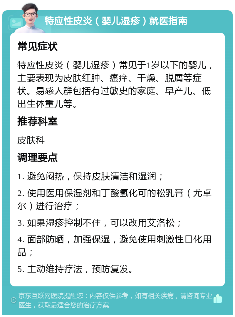 特应性皮炎（婴儿湿疹）就医指南 常见症状 特应性皮炎（婴儿湿疹）常见于1岁以下的婴儿，主要表现为皮肤红肿、瘙痒、干燥、脱屑等症状。易感人群包括有过敏史的家庭、早产儿、低出生体重儿等。 推荐科室 皮肤科 调理要点 1. 避免闷热，保持皮肤清洁和湿润； 2. 使用医用保湿剂和丁酸氢化可的松乳膏（尤卓尔）进行治疗； 3. 如果湿疹控制不住，可以改用艾洛松； 4. 面部防晒，加强保湿，避免使用刺激性日化用品； 5. 主动维持疗法，预防复发。