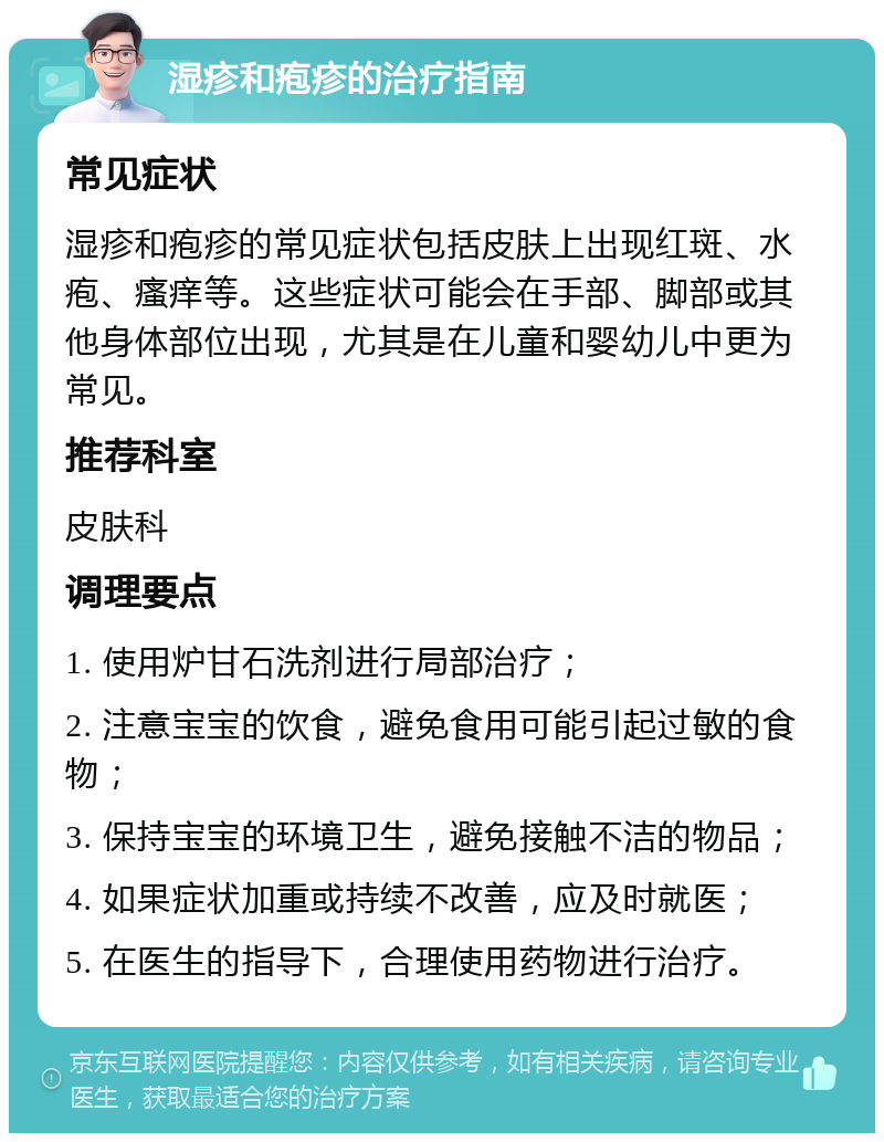 湿疹和疱疹的治疗指南 常见症状 湿疹和疱疹的常见症状包括皮肤上出现红斑、水疱、瘙痒等。这些症状可能会在手部、脚部或其他身体部位出现，尤其是在儿童和婴幼儿中更为常见。 推荐科室 皮肤科 调理要点 1. 使用炉甘石洗剂进行局部治疗； 2. 注意宝宝的饮食，避免食用可能引起过敏的食物； 3. 保持宝宝的环境卫生，避免接触不洁的物品； 4. 如果症状加重或持续不改善，应及时就医； 5. 在医生的指导下，合理使用药物进行治疗。