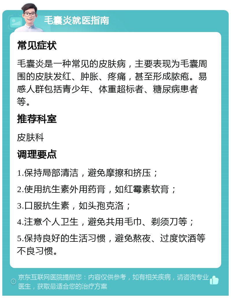 毛囊炎就医指南 常见症状 毛囊炎是一种常见的皮肤病，主要表现为毛囊周围的皮肤发红、肿胀、疼痛，甚至形成脓疱。易感人群包括青少年、体重超标者、糖尿病患者等。 推荐科室 皮肤科 调理要点 1.保持局部清洁，避免摩擦和挤压； 2.使用抗生素外用药膏，如红霉素软膏； 3.口服抗生素，如头孢克洛； 4.注意个人卫生，避免共用毛巾、剃须刀等； 5.保持良好的生活习惯，避免熬夜、过度饮酒等不良习惯。