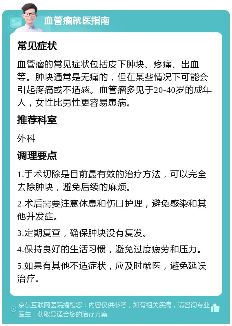 血管瘤就医指南 常见症状 血管瘤的常见症状包括皮下肿块、疼痛、出血等。肿块通常是无痛的，但在某些情况下可能会引起疼痛或不适感。血管瘤多见于20-40岁的成年人，女性比男性更容易患病。 推荐科室 外科 调理要点 1.手术切除是目前最有效的治疗方法，可以完全去除肿块，避免后续的麻烦。 2.术后需要注意休息和伤口护理，避免感染和其他并发症。 3.定期复查，确保肿块没有复发。 4.保持良好的生活习惯，避免过度疲劳和压力。 5.如果有其他不适症状，应及时就医，避免延误治疗。