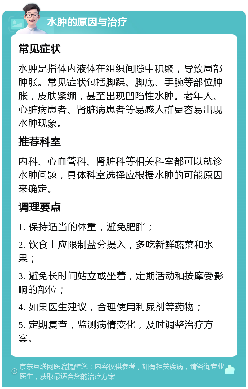 水肿的原因与治疗 常见症状 水肿是指体内液体在组织间隙中积聚，导致局部肿胀。常见症状包括脚踝、脚底、手腕等部位肿胀，皮肤紧绷，甚至出现凹陷性水肿。老年人、心脏病患者、肾脏病患者等易感人群更容易出现水肿现象。 推荐科室 内科、心血管科、肾脏科等相关科室都可以就诊水肿问题，具体科室选择应根据水肿的可能原因来确定。 调理要点 1. 保持适当的体重，避免肥胖； 2. 饮食上应限制盐分摄入，多吃新鲜蔬菜和水果； 3. 避免长时间站立或坐着，定期活动和按摩受影响的部位； 4. 如果医生建议，合理使用利尿剂等药物； 5. 定期复查，监测病情变化，及时调整治疗方案。