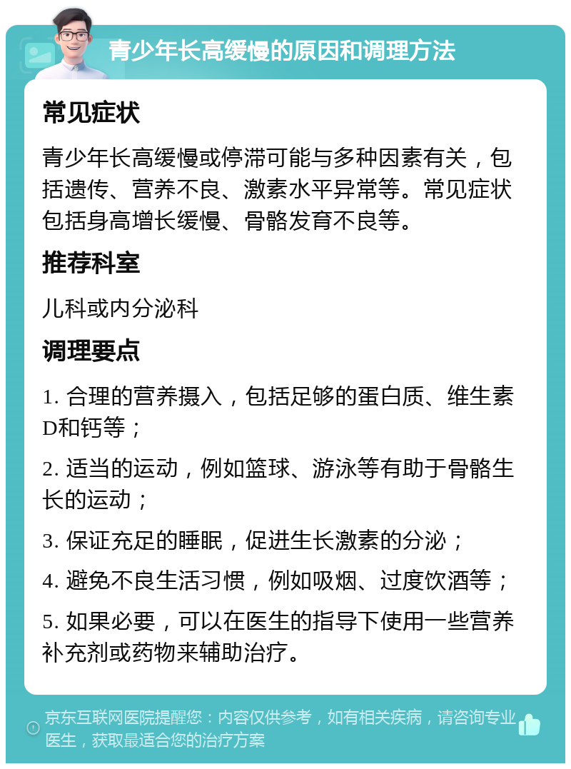 青少年长高缓慢的原因和调理方法 常见症状 青少年长高缓慢或停滞可能与多种因素有关，包括遗传、营养不良、激素水平异常等。常见症状包括身高增长缓慢、骨骼发育不良等。 推荐科室 儿科或内分泌科 调理要点 1. 合理的营养摄入，包括足够的蛋白质、维生素D和钙等； 2. 适当的运动，例如篮球、游泳等有助于骨骼生长的运动； 3. 保证充足的睡眠，促进生长激素的分泌； 4. 避免不良生活习惯，例如吸烟、过度饮酒等； 5. 如果必要，可以在医生的指导下使用一些营养补充剂或药物来辅助治疗。