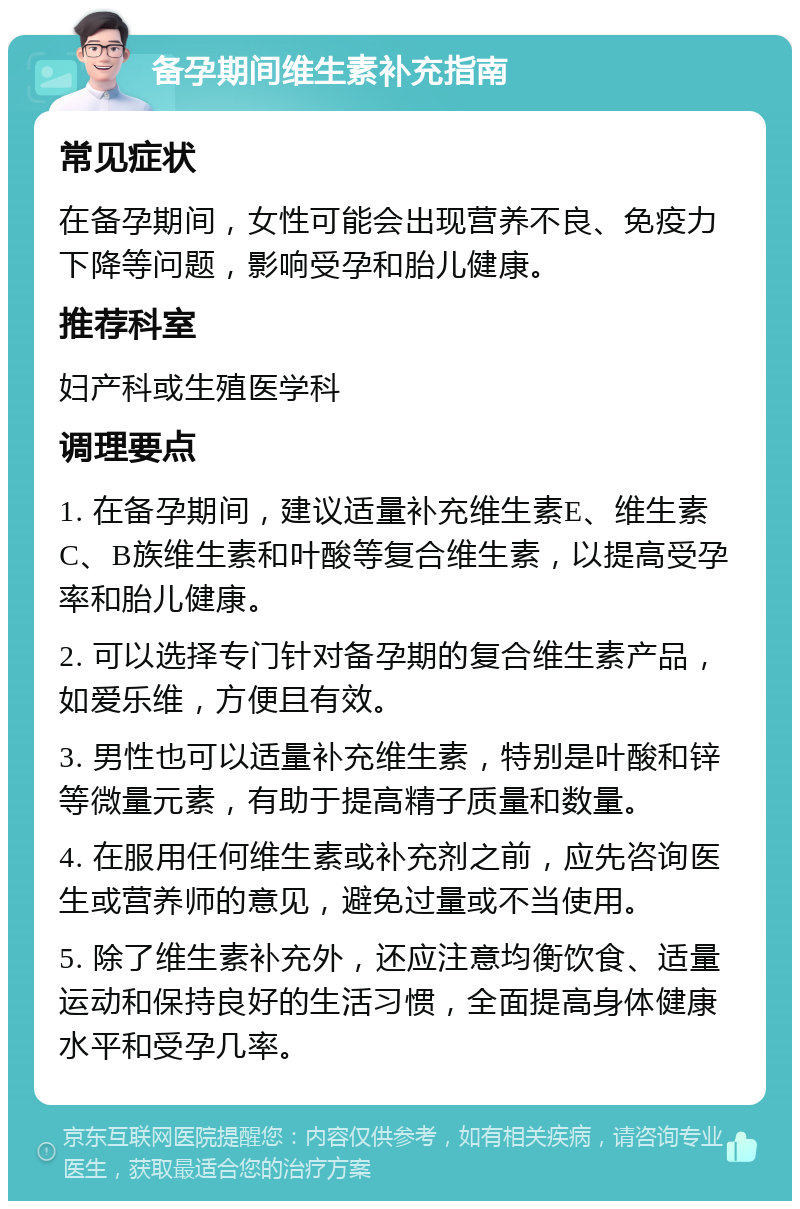 备孕期间维生素补充指南 常见症状 在备孕期间，女性可能会出现营养不良、免疫力下降等问题，影响受孕和胎儿健康。 推荐科室 妇产科或生殖医学科 调理要点 1. 在备孕期间，建议适量补充维生素E、维生素C、B族维生素和叶酸等复合维生素，以提高受孕率和胎儿健康。 2. 可以选择专门针对备孕期的复合维生素产品，如爱乐维，方便且有效。 3. 男性也可以适量补充维生素，特别是叶酸和锌等微量元素，有助于提高精子质量和数量。 4. 在服用任何维生素或补充剂之前，应先咨询医生或营养师的意见，避免过量或不当使用。 5. 除了维生素补充外，还应注意均衡饮食、适量运动和保持良好的生活习惯，全面提高身体健康水平和受孕几率。