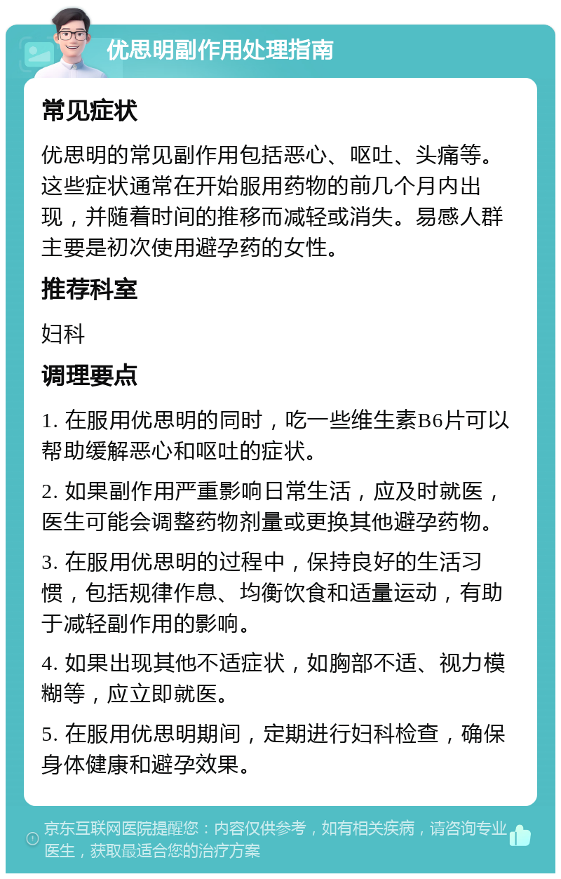 优思明副作用处理指南 常见症状 优思明的常见副作用包括恶心、呕吐、头痛等。这些症状通常在开始服用药物的前几个月内出现，并随着时间的推移而减轻或消失。易感人群主要是初次使用避孕药的女性。 推荐科室 妇科 调理要点 1. 在服用优思明的同时，吃一些维生素B6片可以帮助缓解恶心和呕吐的症状。 2. 如果副作用严重影响日常生活，应及时就医，医生可能会调整药物剂量或更换其他避孕药物。 3. 在服用优思明的过程中，保持良好的生活习惯，包括规律作息、均衡饮食和适量运动，有助于减轻副作用的影响。 4. 如果出现其他不适症状，如胸部不适、视力模糊等，应立即就医。 5. 在服用优思明期间，定期进行妇科检查，确保身体健康和避孕效果。