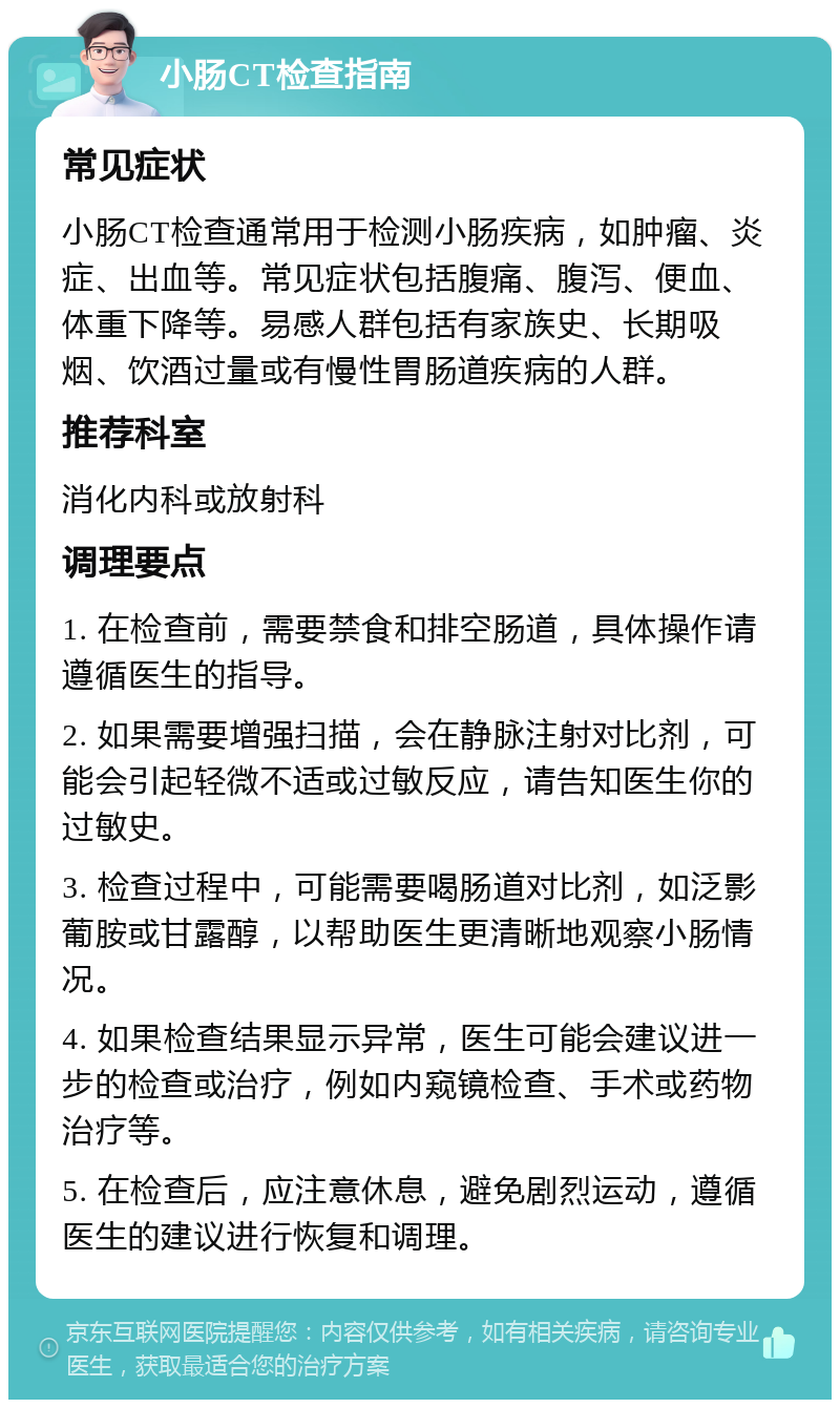 小肠CT检查指南 常见症状 小肠CT检查通常用于检测小肠疾病，如肿瘤、炎症、出血等。常见症状包括腹痛、腹泻、便血、体重下降等。易感人群包括有家族史、长期吸烟、饮酒过量或有慢性胃肠道疾病的人群。 推荐科室 消化内科或放射科 调理要点 1. 在检查前，需要禁食和排空肠道，具体操作请遵循医生的指导。 2. 如果需要增强扫描，会在静脉注射对比剂，可能会引起轻微不适或过敏反应，请告知医生你的过敏史。 3. 检查过程中，可能需要喝肠道对比剂，如泛影葡胺或甘露醇，以帮助医生更清晰地观察小肠情况。 4. 如果检查结果显示异常，医生可能会建议进一步的检查或治疗，例如内窥镜检查、手术或药物治疗等。 5. 在检查后，应注意休息，避免剧烈运动，遵循医生的建议进行恢复和调理。