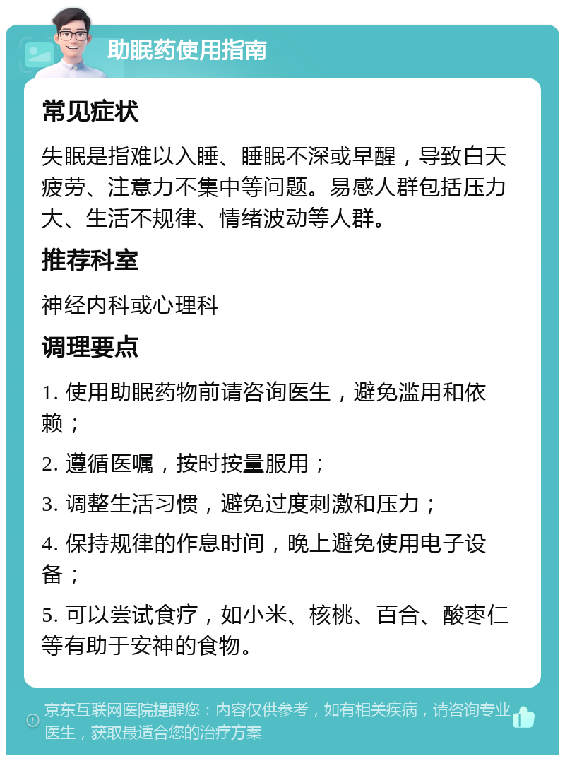 助眠药使用指南 常见症状 失眠是指难以入睡、睡眠不深或早醒，导致白天疲劳、注意力不集中等问题。易感人群包括压力大、生活不规律、情绪波动等人群。 推荐科室 神经内科或心理科 调理要点 1. 使用助眠药物前请咨询医生，避免滥用和依赖； 2. 遵循医嘱，按时按量服用； 3. 调整生活习惯，避免过度刺激和压力； 4. 保持规律的作息时间，晚上避免使用电子设备； 5. 可以尝试食疗，如小米、核桃、百合、酸枣仁等有助于安神的食物。