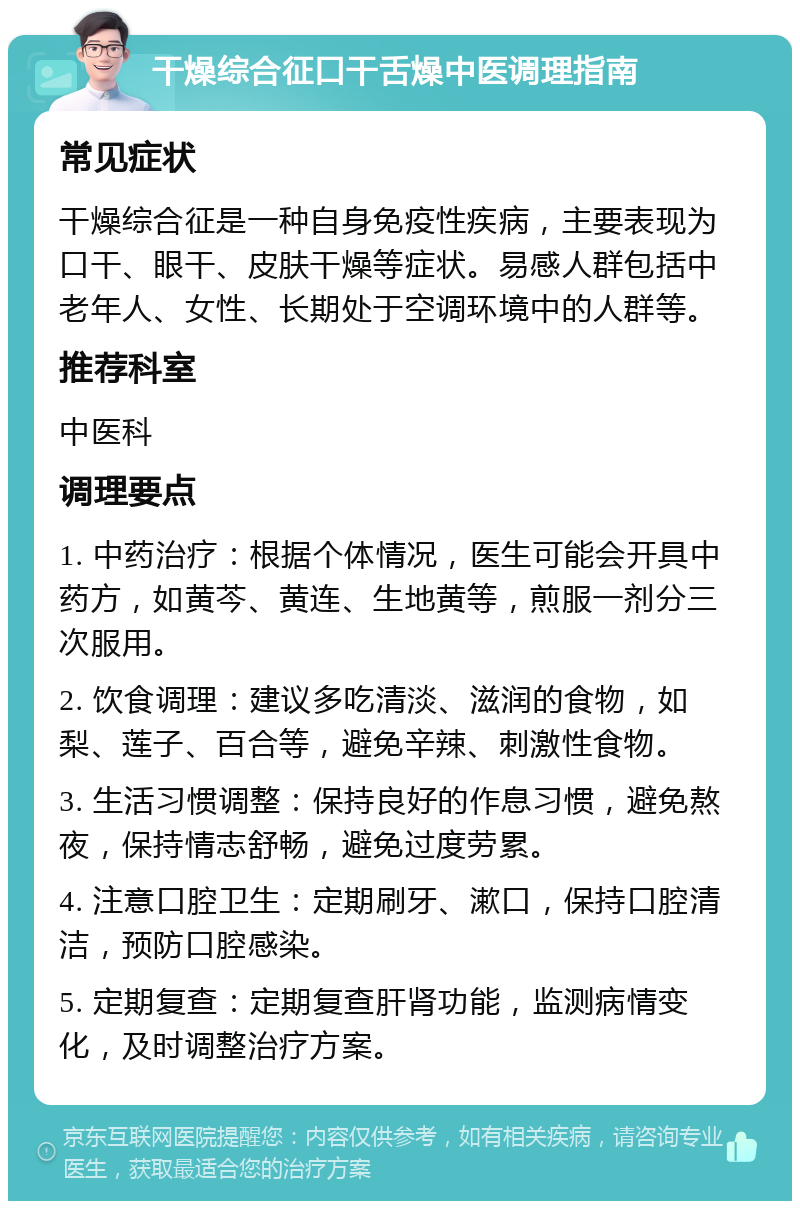 干燥综合征口干舌燥中医调理指南 常见症状 干燥综合征是一种自身免疫性疾病，主要表现为口干、眼干、皮肤干燥等症状。易感人群包括中老年人、女性、长期处于空调环境中的人群等。 推荐科室 中医科 调理要点 1. 中药治疗：根据个体情况，医生可能会开具中药方，如黄芩、黄连、生地黄等，煎服一剂分三次服用。 2. 饮食调理：建议多吃清淡、滋润的食物，如梨、莲子、百合等，避免辛辣、刺激性食物。 3. 生活习惯调整：保持良好的作息习惯，避免熬夜，保持情志舒畅，避免过度劳累。 4. 注意口腔卫生：定期刷牙、漱口，保持口腔清洁，预防口腔感染。 5. 定期复查：定期复查肝肾功能，监测病情变化，及时调整治疗方案。