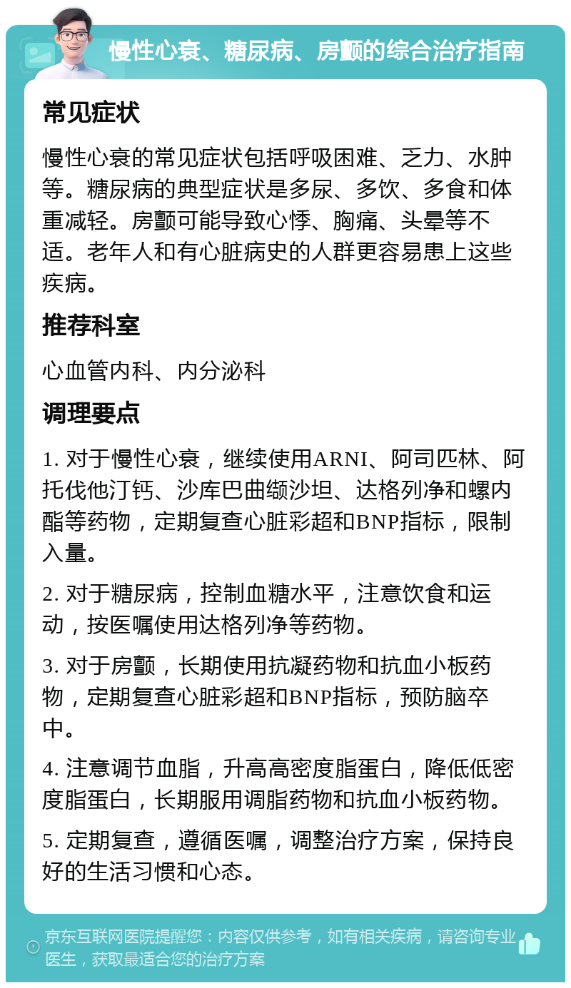 慢性心衰、糖尿病、房颤的综合治疗指南 常见症状 慢性心衰的常见症状包括呼吸困难、乏力、水肿等。糖尿病的典型症状是多尿、多饮、多食和体重减轻。房颤可能导致心悸、胸痛、头晕等不适。老年人和有心脏病史的人群更容易患上这些疾病。 推荐科室 心血管内科、内分泌科 调理要点 1. 对于慢性心衰，继续使用ARNI、阿司匹林、阿托伐他汀钙、沙库巴曲缬沙坦、达格列净和螺内酯等药物，定期复查心脏彩超和BNP指标，限制入量。 2. 对于糖尿病，控制血糖水平，注意饮食和运动，按医嘱使用达格列净等药物。 3. 对于房颤，长期使用抗凝药物和抗血小板药物，定期复查心脏彩超和BNP指标，预防脑卒中。 4. 注意调节血脂，升高高密度脂蛋白，降低低密度脂蛋白，长期服用调脂药物和抗血小板药物。 5. 定期复查，遵循医嘱，调整治疗方案，保持良好的生活习惯和心态。