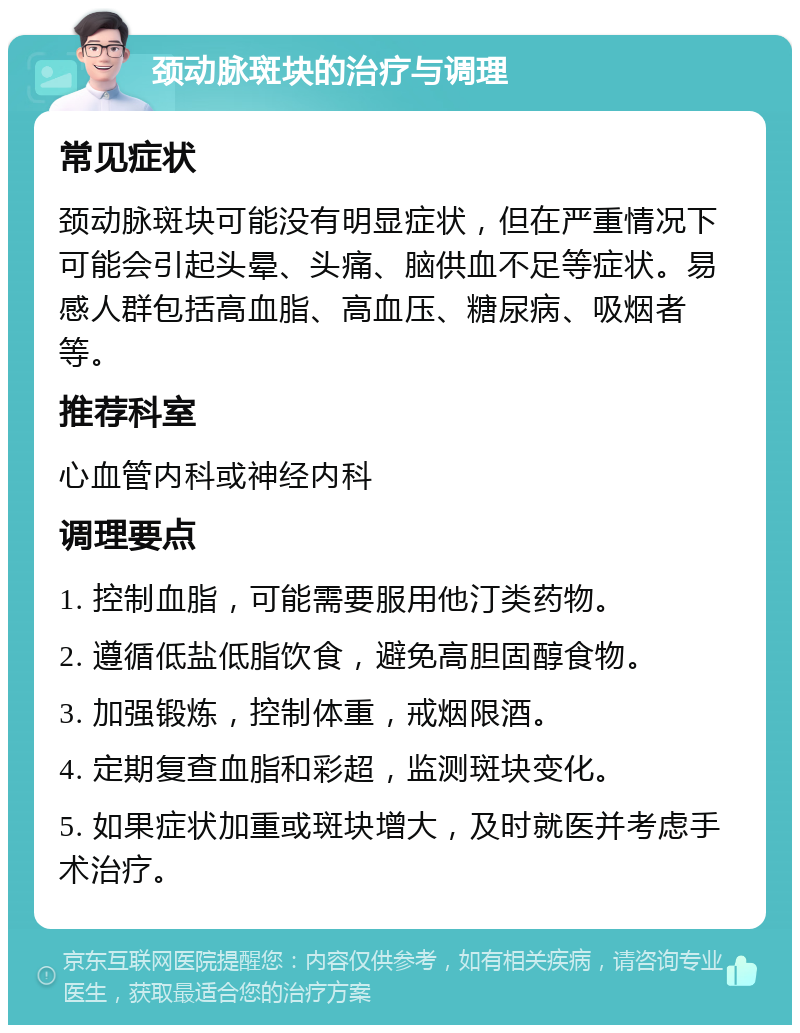 颈动脉斑块的治疗与调理 常见症状 颈动脉斑块可能没有明显症状，但在严重情况下可能会引起头晕、头痛、脑供血不足等症状。易感人群包括高血脂、高血压、糖尿病、吸烟者等。 推荐科室 心血管内科或神经内科 调理要点 1. 控制血脂，可能需要服用他汀类药物。 2. 遵循低盐低脂饮食，避免高胆固醇食物。 3. 加强锻炼，控制体重，戒烟限酒。 4. 定期复查血脂和彩超，监测斑块变化。 5. 如果症状加重或斑块增大，及时就医并考虑手术治疗。