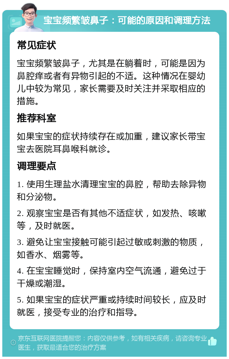 宝宝频繁皱鼻子：可能的原因和调理方法 常见症状 宝宝频繁皱鼻子，尤其是在躺着时，可能是因为鼻腔痒或者有异物引起的不适。这种情况在婴幼儿中较为常见，家长需要及时关注并采取相应的措施。 推荐科室 如果宝宝的症状持续存在或加重，建议家长带宝宝去医院耳鼻喉科就诊。 调理要点 1. 使用生理盐水清理宝宝的鼻腔，帮助去除异物和分泌物。 2. 观察宝宝是否有其他不适症状，如发热、咳嗽等，及时就医。 3. 避免让宝宝接触可能引起过敏或刺激的物质，如香水、烟雾等。 4. 在宝宝睡觉时，保持室内空气流通，避免过于干燥或潮湿。 5. 如果宝宝的症状严重或持续时间较长，应及时就医，接受专业的治疗和指导。