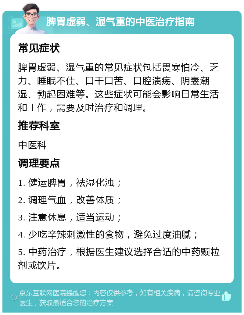 脾胃虚弱、湿气重的中医治疗指南 常见症状 脾胃虚弱、湿气重的常见症状包括畏寒怕冷、乏力、睡眠不佳、口干口苦、口腔溃疡、阴囊潮湿、勃起困难等。这些症状可能会影响日常生活和工作，需要及时治疗和调理。 推荐科室 中医科 调理要点 1. 健运脾胃，祛湿化浊； 2. 调理气血，改善体质； 3. 注意休息，适当运动； 4. 少吃辛辣刺激性的食物，避免过度油腻； 5. 中药治疗，根据医生建议选择合适的中药颗粒剂或饮片。