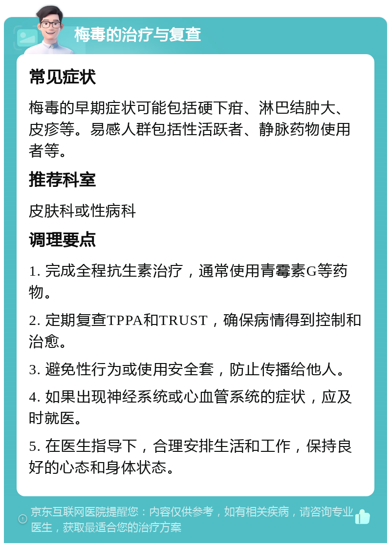 梅毒的治疗与复查 常见症状 梅毒的早期症状可能包括硬下疳、淋巴结肿大、皮疹等。易感人群包括性活跃者、静脉药物使用者等。 推荐科室 皮肤科或性病科 调理要点 1. 完成全程抗生素治疗，通常使用青霉素G等药物。 2. 定期复查TPPA和TRUST，确保病情得到控制和治愈。 3. 避免性行为或使用安全套，防止传播给他人。 4. 如果出现神经系统或心血管系统的症状，应及时就医。 5. 在医生指导下，合理安排生活和工作，保持良好的心态和身体状态。