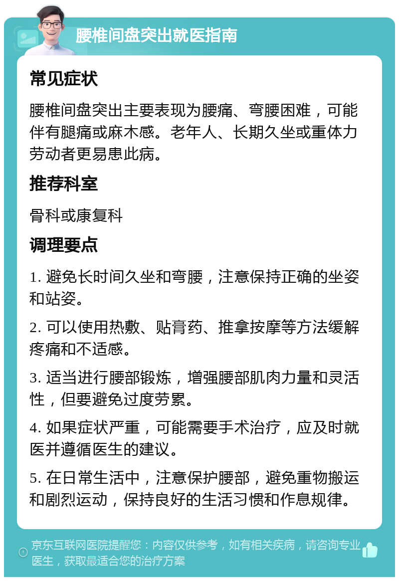 腰椎间盘突出就医指南 常见症状 腰椎间盘突出主要表现为腰痛、弯腰困难，可能伴有腿痛或麻木感。老年人、长期久坐或重体力劳动者更易患此病。 推荐科室 骨科或康复科 调理要点 1. 避免长时间久坐和弯腰，注意保持正确的坐姿和站姿。 2. 可以使用热敷、贴膏药、推拿按摩等方法缓解疼痛和不适感。 3. 适当进行腰部锻炼，增强腰部肌肉力量和灵活性，但要避免过度劳累。 4. 如果症状严重，可能需要手术治疗，应及时就医并遵循医生的建议。 5. 在日常生活中，注意保护腰部，避免重物搬运和剧烈运动，保持良好的生活习惯和作息规律。