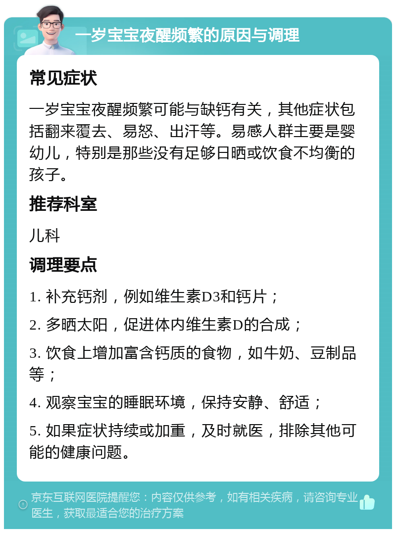 一岁宝宝夜醒频繁的原因与调理 常见症状 一岁宝宝夜醒频繁可能与缺钙有关，其他症状包括翻来覆去、易怒、出汗等。易感人群主要是婴幼儿，特别是那些没有足够日晒或饮食不均衡的孩子。 推荐科室 儿科 调理要点 1. 补充钙剂，例如维生素D3和钙片； 2. 多晒太阳，促进体内维生素D的合成； 3. 饮食上增加富含钙质的食物，如牛奶、豆制品等； 4. 观察宝宝的睡眠环境，保持安静、舒适； 5. 如果症状持续或加重，及时就医，排除其他可能的健康问题。