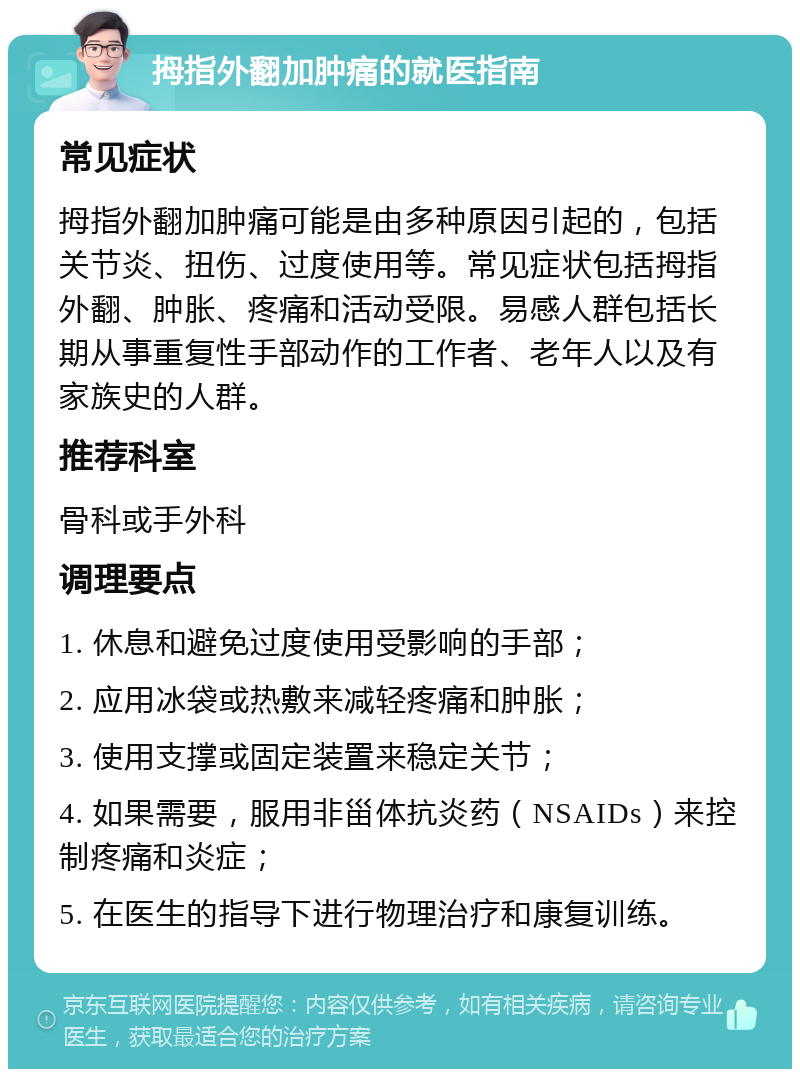 拇指外翻加肿痛的就医指南 常见症状 拇指外翻加肿痛可能是由多种原因引起的，包括关节炎、扭伤、过度使用等。常见症状包括拇指外翻、肿胀、疼痛和活动受限。易感人群包括长期从事重复性手部动作的工作者、老年人以及有家族史的人群。 推荐科室 骨科或手外科 调理要点 1. 休息和避免过度使用受影响的手部； 2. 应用冰袋或热敷来减轻疼痛和肿胀； 3. 使用支撑或固定装置来稳定关节； 4. 如果需要，服用非甾体抗炎药（NSAIDs）来控制疼痛和炎症； 5. 在医生的指导下进行物理治疗和康复训练。