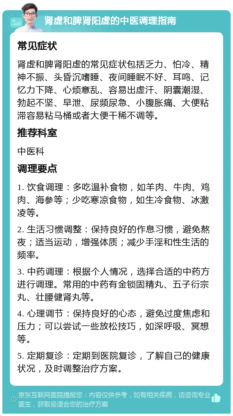 肾虚和脾肾阳虚的中医调理指南 常见症状 肾虚和脾肾阳虚的常见症状包括乏力、怕冷、精神不振、头昏沉嗜睡、夜间睡眠不好、耳鸣、记忆力下降、心烦意乱、容易出虚汗、阴囊潮湿、勃起不坚、早泄、尿频尿急、小腹胀痛、大便粘滞容易粘马桶或者大便干稀不调等。 推荐科室 中医科 调理要点 1. 饮食调理：多吃温补食物，如羊肉、牛肉、鸡肉、海参等；少吃寒凉食物，如生冷食物、冰激凌等。 2. 生活习惯调整：保持良好的作息习惯，避免熬夜；适当运动，增强体质；减少手淫和性生活的频率。 3. 中药调理：根据个人情况，选择合适的中药方进行调理。常用的中药有金锁固精丸、五子衍宗丸、壮腰健肾丸等。 4. 心理调节：保持良好的心态，避免过度焦虑和压力；可以尝试一些放松技巧，如深呼吸、冥想等。 5. 定期复诊：定期到医院复诊，了解自己的健康状况，及时调整治疗方案。