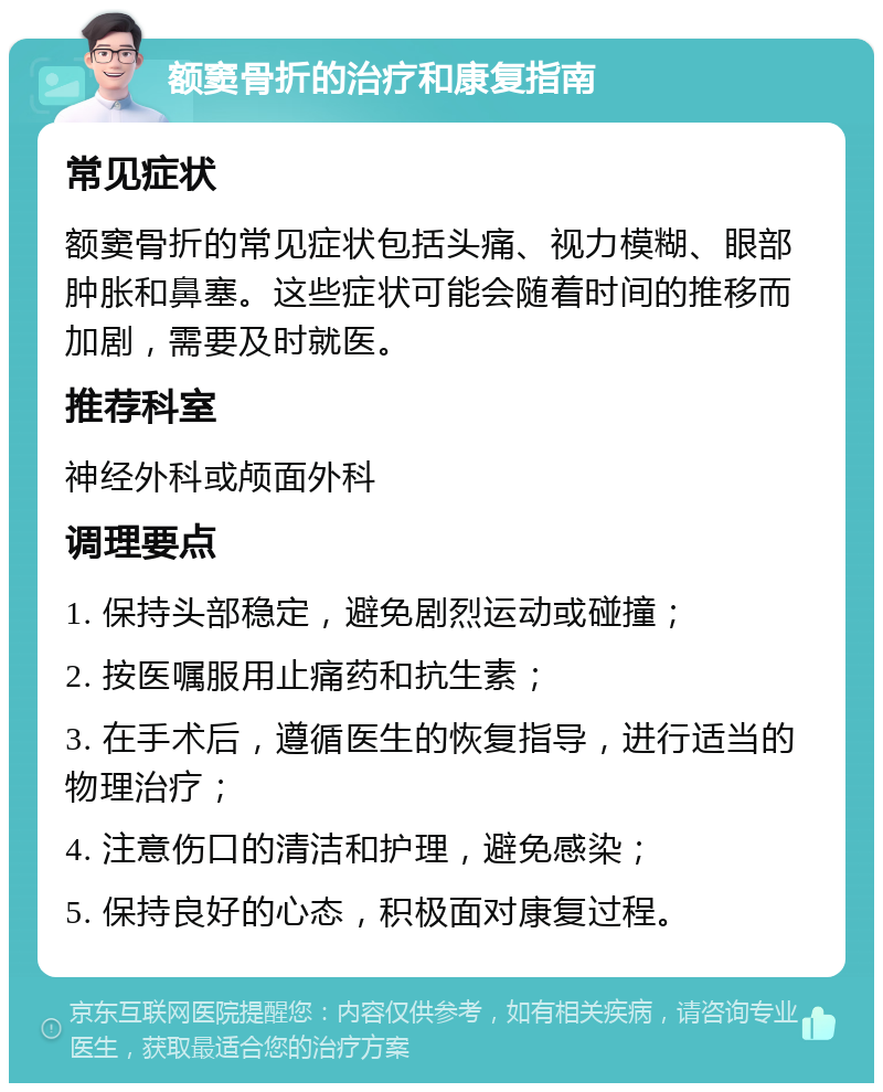 额窦骨折的治疗和康复指南 常见症状 额窦骨折的常见症状包括头痛、视力模糊、眼部肿胀和鼻塞。这些症状可能会随着时间的推移而加剧，需要及时就医。 推荐科室 神经外科或颅面外科 调理要点 1. 保持头部稳定，避免剧烈运动或碰撞； 2. 按医嘱服用止痛药和抗生素； 3. 在手术后，遵循医生的恢复指导，进行适当的物理治疗； 4. 注意伤口的清洁和护理，避免感染； 5. 保持良好的心态，积极面对康复过程。