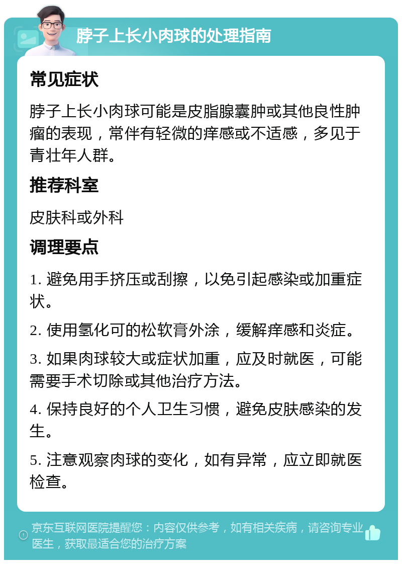 脖子上长小肉球的处理指南 常见症状 脖子上长小肉球可能是皮脂腺囊肿或其他良性肿瘤的表现，常伴有轻微的痒感或不适感，多见于青壮年人群。 推荐科室 皮肤科或外科 调理要点 1. 避免用手挤压或刮擦，以免引起感染或加重症状。 2. 使用氢化可的松软膏外涂，缓解痒感和炎症。 3. 如果肉球较大或症状加重，应及时就医，可能需要手术切除或其他治疗方法。 4. 保持良好的个人卫生习惯，避免皮肤感染的发生。 5. 注意观察肉球的变化，如有异常，应立即就医检查。