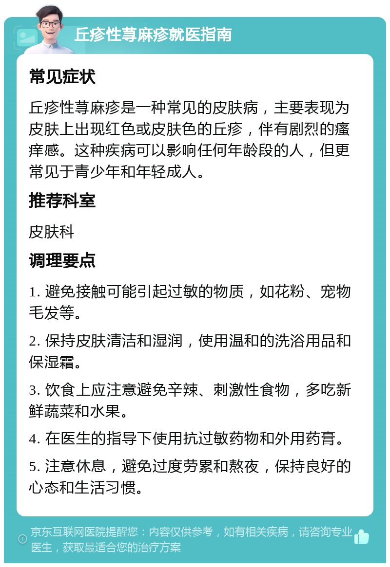 丘疹性荨麻疹就医指南 常见症状 丘疹性荨麻疹是一种常见的皮肤病，主要表现为皮肤上出现红色或皮肤色的丘疹，伴有剧烈的瘙痒感。这种疾病可以影响任何年龄段的人，但更常见于青少年和年轻成人。 推荐科室 皮肤科 调理要点 1. 避免接触可能引起过敏的物质，如花粉、宠物毛发等。 2. 保持皮肤清洁和湿润，使用温和的洗浴用品和保湿霜。 3. 饮食上应注意避免辛辣、刺激性食物，多吃新鲜蔬菜和水果。 4. 在医生的指导下使用抗过敏药物和外用药膏。 5. 注意休息，避免过度劳累和熬夜，保持良好的心态和生活习惯。