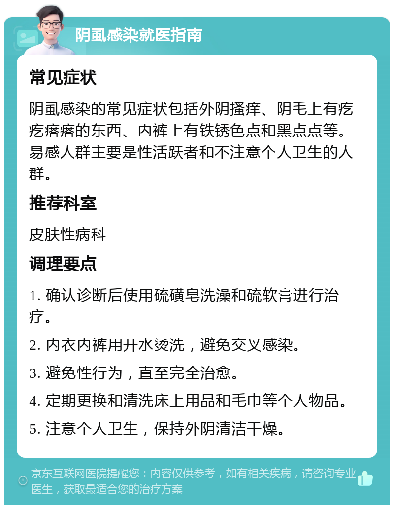 阴虱感染就医指南 常见症状 阴虱感染的常见症状包括外阴搔痒、阴毛上有疙疙瘩瘩的东西、内裤上有铁锈色点和黑点点等。易感人群主要是性活跃者和不注意个人卫生的人群。 推荐科室 皮肤性病科 调理要点 1. 确认诊断后使用硫磺皂洗澡和硫软膏进行治疗。 2. 内衣内裤用开水烫洗，避免交叉感染。 3. 避免性行为，直至完全治愈。 4. 定期更换和清洗床上用品和毛巾等个人物品。 5. 注意个人卫生，保持外阴清洁干燥。