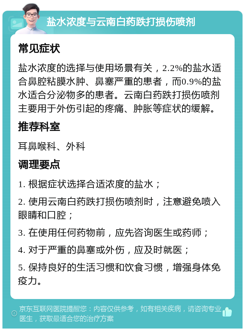 盐水浓度与云南白药跌打损伤喷剂 常见症状 盐水浓度的选择与使用场景有关，2.2%的盐水适合鼻腔粘膜水肿、鼻塞严重的患者，而0.9%的盐水适合分泌物多的患者。云南白药跌打损伤喷剂主要用于外伤引起的疼痛、肿胀等症状的缓解。 推荐科室 耳鼻喉科、外科 调理要点 1. 根据症状选择合适浓度的盐水； 2. 使用云南白药跌打损伤喷剂时，注意避免喷入眼睛和口腔； 3. 在使用任何药物前，应先咨询医生或药师； 4. 对于严重的鼻塞或外伤，应及时就医； 5. 保持良好的生活习惯和饮食习惯，增强身体免疫力。