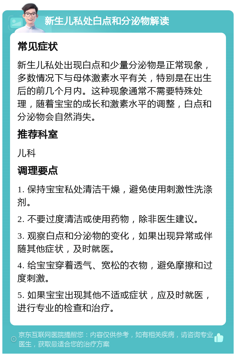 新生儿私处白点和分泌物解读 常见症状 新生儿私处出现白点和少量分泌物是正常现象，多数情况下与母体激素水平有关，特别是在出生后的前几个月内。这种现象通常不需要特殊处理，随着宝宝的成长和激素水平的调整，白点和分泌物会自然消失。 推荐科室 儿科 调理要点 1. 保持宝宝私处清洁干燥，避免使用刺激性洗涤剂。 2. 不要过度清洁或使用药物，除非医生建议。 3. 观察白点和分泌物的变化，如果出现异常或伴随其他症状，及时就医。 4. 给宝宝穿着透气、宽松的衣物，避免摩擦和过度刺激。 5. 如果宝宝出现其他不适或症状，应及时就医，进行专业的检查和治疗。