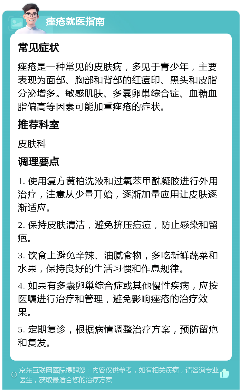 痤疮就医指南 常见症状 痤疮是一种常见的皮肤病，多见于青少年，主要表现为面部、胸部和背部的红痘印、黑头和皮脂分泌增多。敏感肌肤、多囊卵巢综合症、血糖血脂偏高等因素可能加重痤疮的症状。 推荐科室 皮肤科 调理要点 1. 使用复方黄柏洗液和过氧苯甲酰凝胶进行外用治疗，注意从少量开始，逐渐加量应用让皮肤逐渐适应。 2. 保持皮肤清洁，避免挤压痘痘，防止感染和留疤。 3. 饮食上避免辛辣、油腻食物，多吃新鲜蔬菜和水果，保持良好的生活习惯和作息规律。 4. 如果有多囊卵巢综合症或其他慢性疾病，应按医嘱进行治疗和管理，避免影响痤疮的治疗效果。 5. 定期复诊，根据病情调整治疗方案，预防留疤和复发。