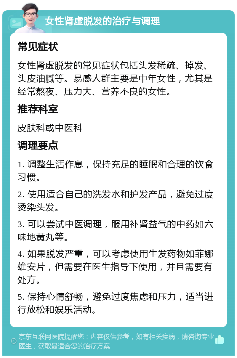 女性肾虚脱发的治疗与调理 常见症状 女性肾虚脱发的常见症状包括头发稀疏、掉发、头皮油腻等。易感人群主要是中年女性，尤其是经常熬夜、压力大、营养不良的女性。 推荐科室 皮肤科或中医科 调理要点 1. 调整生活作息，保持充足的睡眠和合理的饮食习惯。 2. 使用适合自己的洗发水和护发产品，避免过度烫染头发。 3. 可以尝试中医调理，服用补肾益气的中药如六味地黄丸等。 4. 如果脱发严重，可以考虑使用生发药物如菲娜雄安片，但需要在医生指导下使用，并且需要有处方。 5. 保持心情舒畅，避免过度焦虑和压力，适当进行放松和娱乐活动。