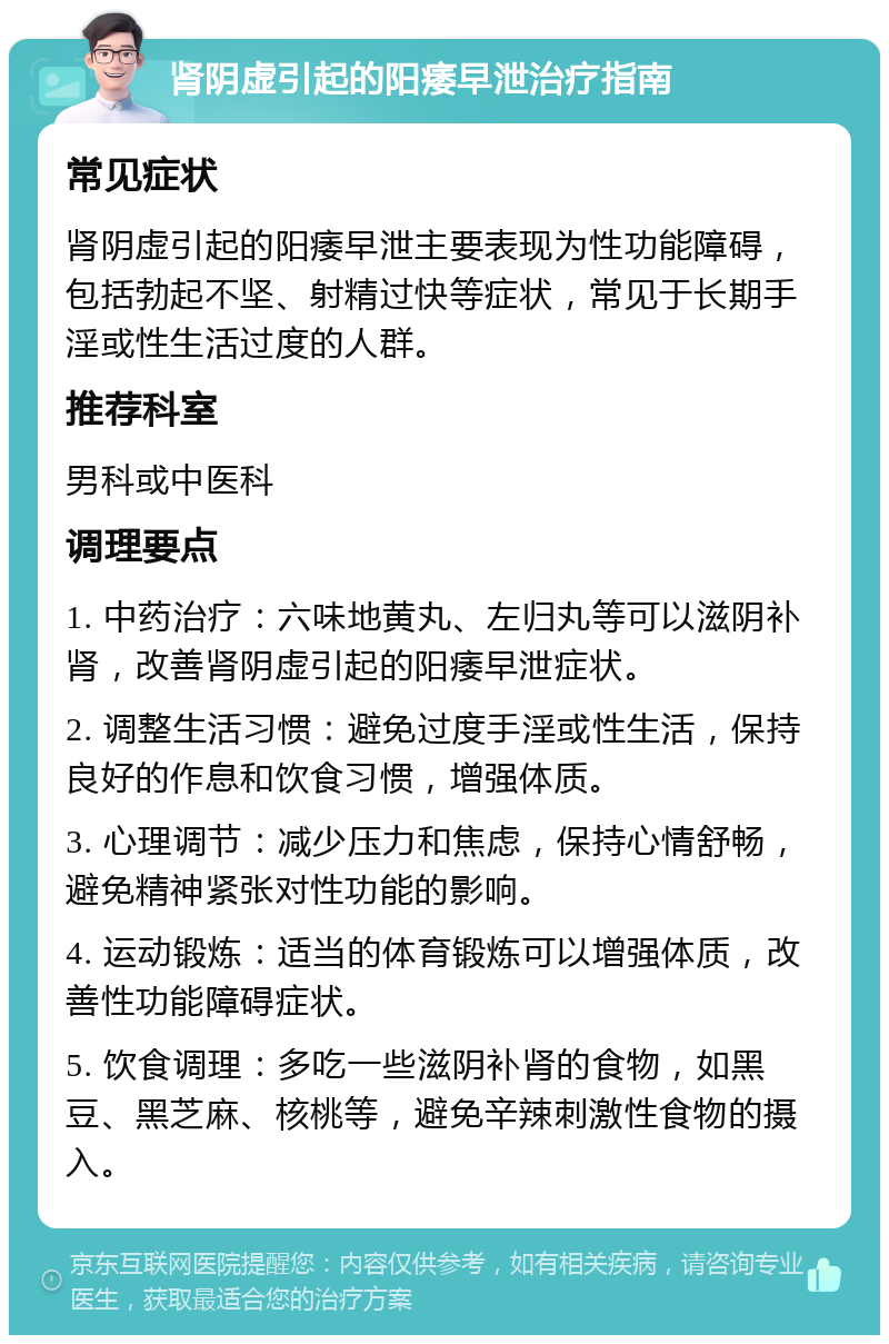 肾阴虚引起的阳痿早泄治疗指南 常见症状 肾阴虚引起的阳痿早泄主要表现为性功能障碍，包括勃起不坚、射精过快等症状，常见于长期手淫或性生活过度的人群。 推荐科室 男科或中医科 调理要点 1. 中药治疗：六味地黄丸、左归丸等可以滋阴补肾，改善肾阴虚引起的阳痿早泄症状。 2. 调整生活习惯：避免过度手淫或性生活，保持良好的作息和饮食习惯，增强体质。 3. 心理调节：减少压力和焦虑，保持心情舒畅，避免精神紧张对性功能的影响。 4. 运动锻炼：适当的体育锻炼可以增强体质，改善性功能障碍症状。 5. 饮食调理：多吃一些滋阴补肾的食物，如黑豆、黑芝麻、核桃等，避免辛辣刺激性食物的摄入。