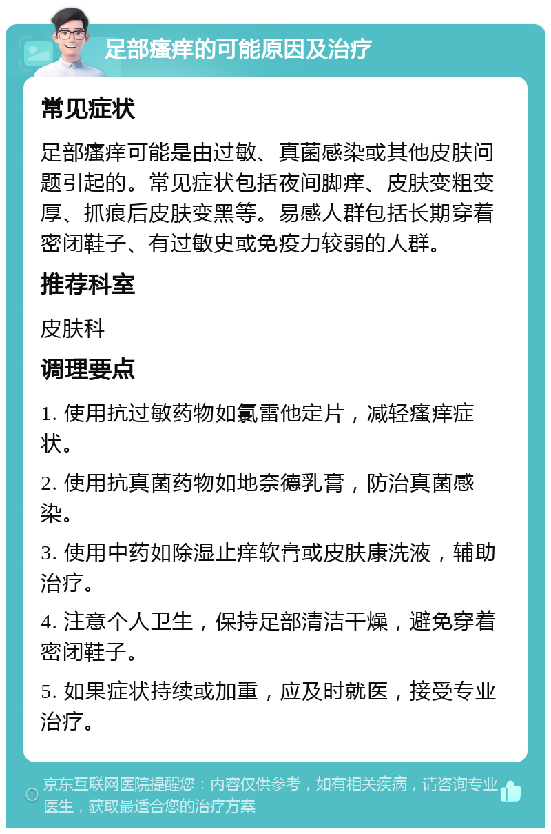 足部瘙痒的可能原因及治疗 常见症状 足部瘙痒可能是由过敏、真菌感染或其他皮肤问题引起的。常见症状包括夜间脚痒、皮肤变粗变厚、抓痕后皮肤变黑等。易感人群包括长期穿着密闭鞋子、有过敏史或免疫力较弱的人群。 推荐科室 皮肤科 调理要点 1. 使用抗过敏药物如氯雷他定片，减轻瘙痒症状。 2. 使用抗真菌药物如地奈德乳膏，防治真菌感染。 3. 使用中药如除湿止痒软膏或皮肤康洗液，辅助治疗。 4. 注意个人卫生，保持足部清洁干燥，避免穿着密闭鞋子。 5. 如果症状持续或加重，应及时就医，接受专业治疗。