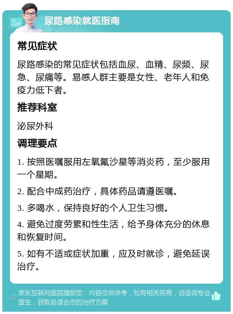 尿路感染就医指南 常见症状 尿路感染的常见症状包括血尿、血精、尿频、尿急、尿痛等。易感人群主要是女性、老年人和免疫力低下者。 推荐科室 泌尿外科 调理要点 1. 按照医嘱服用左氧氟沙星等消炎药，至少服用一个星期。 2. 配合中成药治疗，具体药品请遵医嘱。 3. 多喝水，保持良好的个人卫生习惯。 4. 避免过度劳累和性生活，给予身体充分的休息和恢复时间。 5. 如有不适或症状加重，应及时就诊，避免延误治疗。