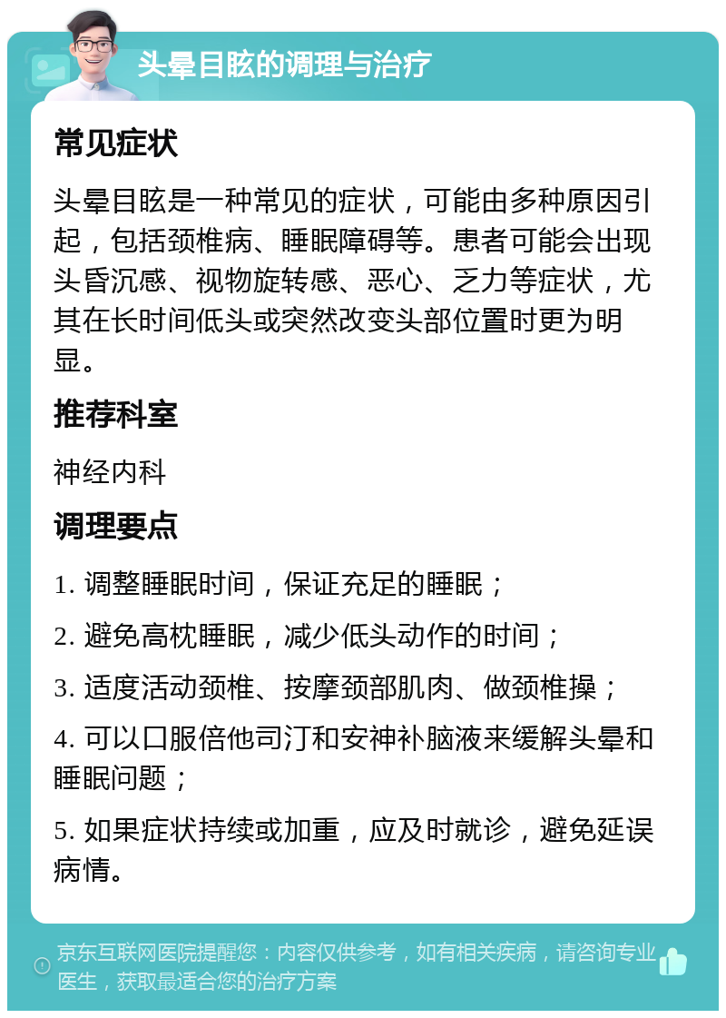 头晕目眩的调理与治疗 常见症状 头晕目眩是一种常见的症状，可能由多种原因引起，包括颈椎病、睡眠障碍等。患者可能会出现头昏沉感、视物旋转感、恶心、乏力等症状，尤其在长时间低头或突然改变头部位置时更为明显。 推荐科室 神经内科 调理要点 1. 调整睡眠时间，保证充足的睡眠； 2. 避免高枕睡眠，减少低头动作的时间； 3. 适度活动颈椎、按摩颈部肌肉、做颈椎操； 4. 可以口服倍他司汀和安神补脑液来缓解头晕和睡眠问题； 5. 如果症状持续或加重，应及时就诊，避免延误病情。