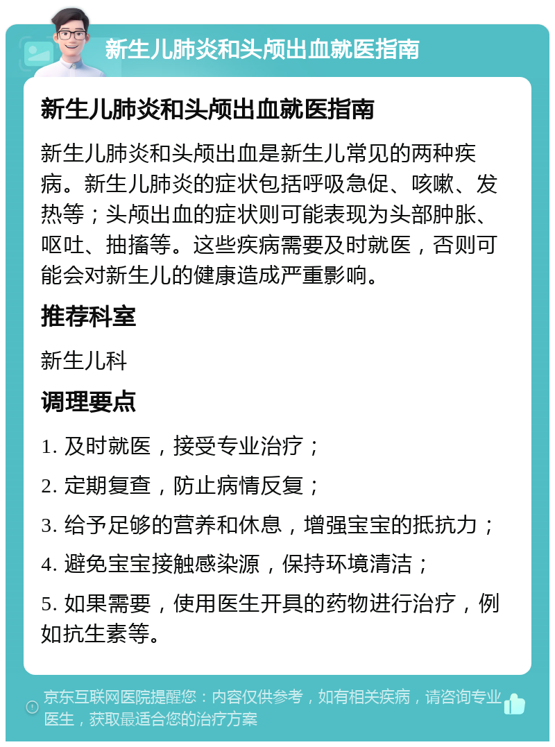 新生儿肺炎和头颅出血就医指南 新生儿肺炎和头颅出血就医指南 新生儿肺炎和头颅出血是新生儿常见的两种疾病。新生儿肺炎的症状包括呼吸急促、咳嗽、发热等；头颅出血的症状则可能表现为头部肿胀、呕吐、抽搐等。这些疾病需要及时就医，否则可能会对新生儿的健康造成严重影响。 推荐科室 新生儿科 调理要点 1. 及时就医，接受专业治疗； 2. 定期复查，防止病情反复； 3. 给予足够的营养和休息，增强宝宝的抵抗力； 4. 避免宝宝接触感染源，保持环境清洁； 5. 如果需要，使用医生开具的药物进行治疗，例如抗生素等。