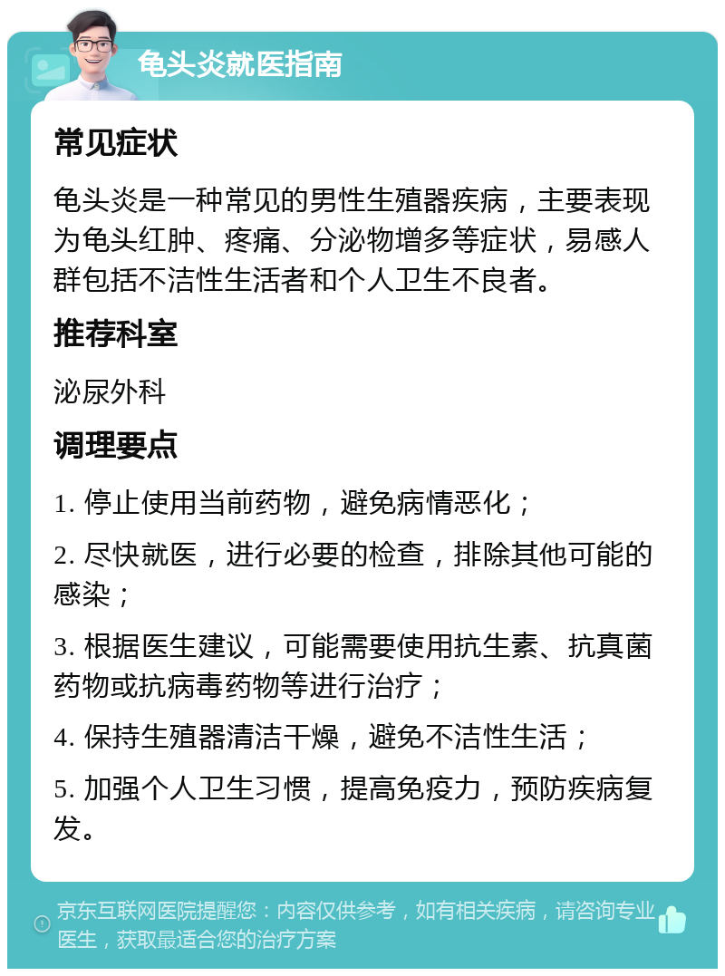 龟头炎就医指南 常见症状 龟头炎是一种常见的男性生殖器疾病，主要表现为龟头红肿、疼痛、分泌物增多等症状，易感人群包括不洁性生活者和个人卫生不良者。 推荐科室 泌尿外科 调理要点 1. 停止使用当前药物，避免病情恶化； 2. 尽快就医，进行必要的检查，排除其他可能的感染； 3. 根据医生建议，可能需要使用抗生素、抗真菌药物或抗病毒药物等进行治疗； 4. 保持生殖器清洁干燥，避免不洁性生活； 5. 加强个人卫生习惯，提高免疫力，预防疾病复发。