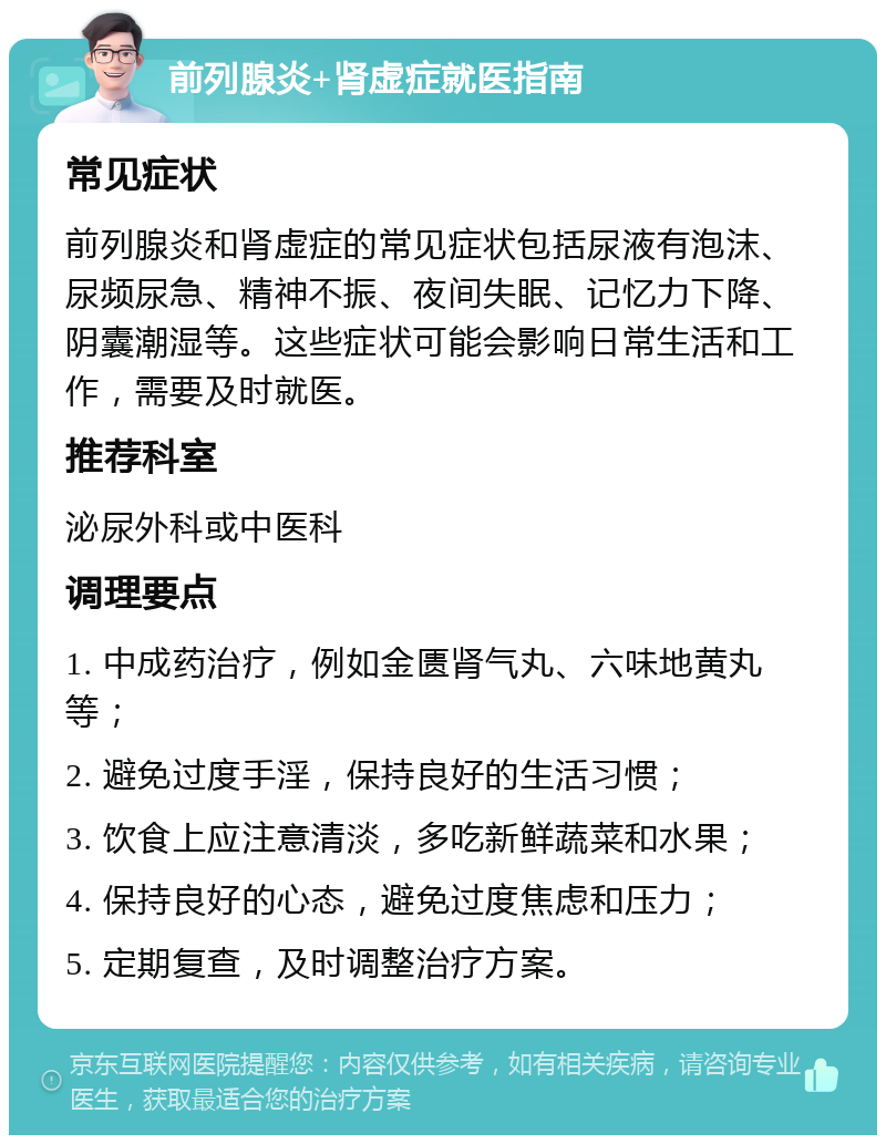 前列腺炎+肾虚症就医指南 常见症状 前列腺炎和肾虚症的常见症状包括尿液有泡沫、尿频尿急、精神不振、夜间失眠、记忆力下降、阴囊潮湿等。这些症状可能会影响日常生活和工作，需要及时就医。 推荐科室 泌尿外科或中医科 调理要点 1. 中成药治疗，例如金匮肾气丸、六味地黄丸等； 2. 避免过度手淫，保持良好的生活习惯； 3. 饮食上应注意清淡，多吃新鲜蔬菜和水果； 4. 保持良好的心态，避免过度焦虑和压力； 5. 定期复查，及时调整治疗方案。