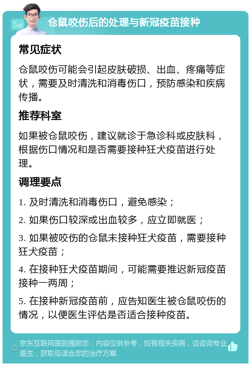 仓鼠咬伤后的处理与新冠疫苗接种 常见症状 仓鼠咬伤可能会引起皮肤破损、出血、疼痛等症状，需要及时清洗和消毒伤口，预防感染和疾病传播。 推荐科室 如果被仓鼠咬伤，建议就诊于急诊科或皮肤科，根据伤口情况和是否需要接种狂犬疫苗进行处理。 调理要点 1. 及时清洗和消毒伤口，避免感染； 2. 如果伤口较深或出血较多，应立即就医； 3. 如果被咬伤的仓鼠未接种狂犬疫苗，需要接种狂犬疫苗； 4. 在接种狂犬疫苗期间，可能需要推迟新冠疫苗接种一两周； 5. 在接种新冠疫苗前，应告知医生被仓鼠咬伤的情况，以便医生评估是否适合接种疫苗。