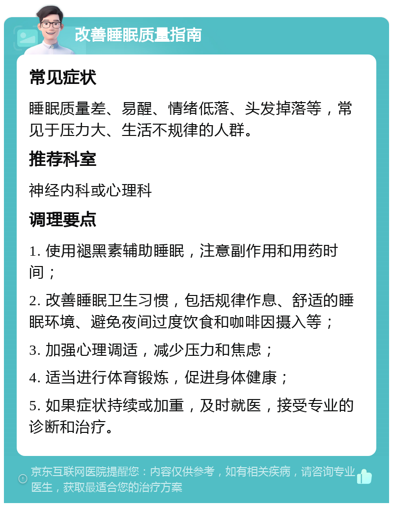 改善睡眠质量指南 常见症状 睡眠质量差、易醒、情绪低落、头发掉落等，常见于压力大、生活不规律的人群。 推荐科室 神经内科或心理科 调理要点 1. 使用褪黑素辅助睡眠，注意副作用和用药时间； 2. 改善睡眠卫生习惯，包括规律作息、舒适的睡眠环境、避免夜间过度饮食和咖啡因摄入等； 3. 加强心理调适，减少压力和焦虑； 4. 适当进行体育锻炼，促进身体健康； 5. 如果症状持续或加重，及时就医，接受专业的诊断和治疗。