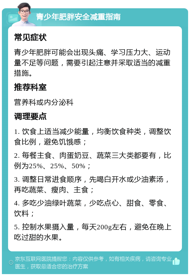 青少年肥胖安全减重指南 常见症状 青少年肥胖可能会出现头痛、学习压力大、运动量不足等问题，需要引起注意并采取适当的减重措施。 推荐科室 营养科或内分泌科 调理要点 1. 饮食上适当减少能量，均衡饮食种类，调整饮食比例，避免饥饿感； 2. 每餐主食、肉蛋奶豆、蔬菜三大类都要有，比例为25%、25%、50%； 3. 调整日常进食顺序，先喝白开水或少油素汤，再吃蔬菜、瘦肉、主食； 4. 多吃少油绿叶蔬菜，少吃点心、甜食、零食、饮料； 5. 控制水果摄入量，每天200g左右，避免在晚上吃过甜的水果。